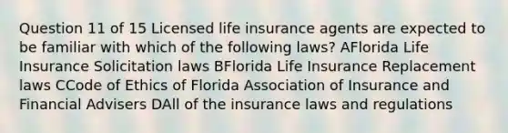 Question 11 of 15 Licensed life insurance agents are expected to be familiar with which of the following laws? AFlorida Life Insurance Solicitation laws BFlorida Life Insurance Replacement laws CCode of Ethics of Florida Association of Insurance and Financial Advisers DAll of the insurance laws and regulations