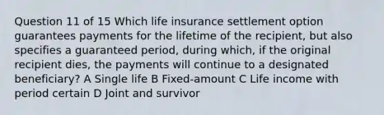 Question 11 of 15 Which life insurance settlement option guarantees payments for the lifetime of the recipient, but also specifies a guaranteed period, during which, if the original recipient dies, the payments will continue to a designated beneficiary? A Single life B Fixed-amount C Life income with period certain D Joint and survivor