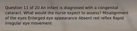 Question 11 of 20 An infant is diagnosed with a congenital cataract. What would the nurse expect to assess? Misalignment of the eyes Enlarged eye appearance Absent red reflex Rapid irregular eye movement