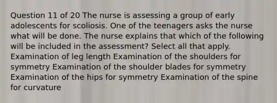 Question 11 of 20 The nurse is assessing a group of early adolescents for scoliosis. One of the teenagers asks the nurse what will be done. The nurse explains that which of the following will be included in the assessment? Select all that apply. Examination of leg length Examination of the shoulders for symmetry Examination of the shoulder blades for symmetry Examination of the hips for symmetry Examination of the spine for curvature