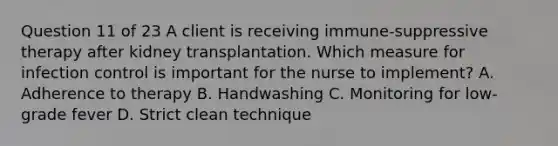 Question 11 of 23 A client is receiving immune-suppressive therapy after kidney transplantation. Which measure for infection control is important for the nurse to implement? A. Adherence to therapy B. Handwashing C. Monitoring for low-grade fever D. Strict clean technique