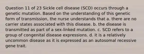 Question 11 of 23 Sickle cell disease (SCD) occurs through a genetic mutation. Based on the understanding of this genetic form of transmission, the nurse understands that a. there are no carrier states associated with this disease. b. the disease is transmitted as part of a sex-linked mutation. c. SCD refers to a group of congenital disease expressions. d. it is a relatively uncommon disease as it is expressed as an autosomal recessive gene trait.