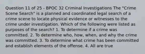 Question 11 of 25 - BPOC 32 Criminal Investigations The "Crime Scene Search" is a planned and coordinated legal search of a crime scene to locate physical evidence or witnesses to the crime under investigation. Which of the following were listed as purposes of the search? 1. To determine if a crime was committed. 2. To determine who, how, when, and why the crime was committed. 3. To determine what crime has been committed and establish elements of the offense. 4. All are true