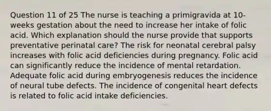 Question 11 of 25 The nurse is teaching a primigravida at 10-weeks gestation about the need to increase her intake of folic acid. Which explanation should the nurse provide that supports preventative perinatal care? The risk for neonatal cerebral palsy increases with folic acid deficiencies during pregnancy. Folic acid can significantly reduce the incidence of mental retardation. Adequate folic acid during embryogenesis reduces the incidence of neural tube defects. The incidence of congenital heart defects is related to folic acid intake deficiencies.