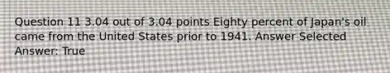 Question 11 3.04 out of 3.04 points Eighty percent of Japan's oil came from the United States prior to 1941. Answer Selected Answer: True