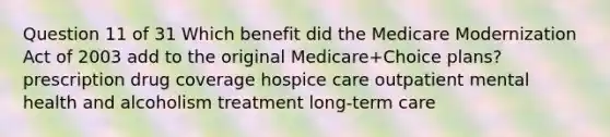 Question 11 of 31 Which benefit did the Medicare Modernization Act of 2003 add to the original Medicare+Choice plans? prescription drug coverage hospice care outpatient mental health and alcoholism treatment long-term care