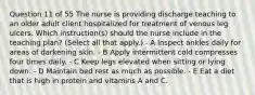 Question 11 of 55 The nurse is providing discharge teaching to an older adult client hospitalized for treatment of venous leg ulcers. Which instruction(s) should the nurse include in the teaching plan? (Select all that apply.) - A Inspect ankles daily for areas of darkening skin. - B Apply intermittent cold compresses four times daily. - C Keep legs elevated when sitting or lying down. - D Maintain bed rest as much as possible. - E Eat a diet that is high in protein and vitamins A and C.