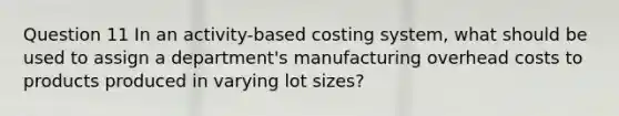 Question 11 In an activity-based costing system, what should be used to assign a department's manufacturing overhead costs to products produced in varying lot sizes?