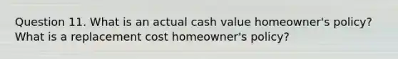 Question 11. What is an actual cash value homeowner's policy? What is a replacement cost homeowner's policy?