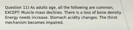 Question 11) As adults age, all the following are common, EXCEPT: Muscle mass declines. There is a loss of bone density. Energy needs increase. Stomach acidity changes. The thirst mechanism becomes impaired.