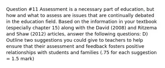 Question #11 Assessment is a necessary part of education, but how and what to assess are issues that are continually debated in the education field. Based on the information in your textbook (especially chapter 15) along with the David (2008) and Ritzema and Shaw (2012) articles, answer the following questions: D) Outline two suggestions you could give to teachers to help ensure that their assessment and feedback fosters positive relationships with students and families (.75 for each suggestion = 1.5 mark)