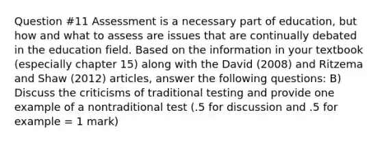 Question #11 Assessment is a necessary part of education, but how and what to assess are issues that are continually debated in the education field. Based on the information in your textbook (especially chapter 15) along with the David (2008) and Ritzema and Shaw (2012) articles, answer the following questions: B) Discuss the criticisms of traditional testing and provide one example of a nontraditional test (.5 for discussion and .5 for example = 1 mark)