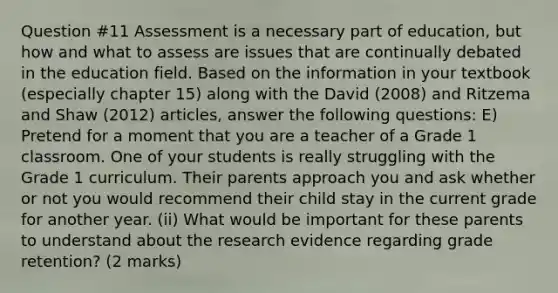 Question #11 Assessment is a necessary part of education, but how and what to assess are issues that are continually debated in the education field. Based on the information in your textbook (especially chapter 15) along with the David (2008) and Ritzema and Shaw (2012) articles, answer the following questions: E) Pretend for a moment that you are a teacher of a Grade 1 classroom. One of your students is really struggling with the Grade 1 curriculum. Their parents approach you and ask whether or not you would recommend their child stay in the current grade for another year. (ii) What would be important for these parents to understand about the research evidence regarding grade retention? (2 marks)