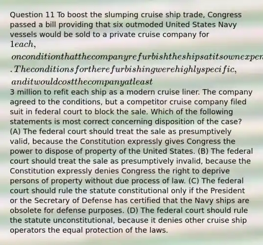 Question 11 To boost the slumping cruise ship trade, Congress passed a bill providing that six outmoded United States Navy vessels would be sold to a private cruise company for 1 each, on condition that the company refurbish the ships at its own expense and operate the ships as cruise ships for at least four years. The conditions for the refurbishing were highly specific, and it would cost the company at least3 million to refit each ship as a modern cruise liner. The company agreed to the conditions, but a competitor cruise company filed suit in federal court to block the sale. Which of the following statements is most correct concerning disposition of the case? (A) The federal court should treat the sale as presumptively valid, because the Constitution expressly gives Congress the power to dispose of property of the United States. (B) The federal court should treat the sale as presumptively invalid, because the Constitution expressly denies Congress the right to deprive persons of property without due process of law. (C) The federal court should rule the statute constitutional only if the President or the Secretary of Defense has certified that the Navy ships are obsolete for defense purposes. (D) The federal court should rule the statute unconstitutional, because it denies other cruise ship operators the equal protection of the laws.