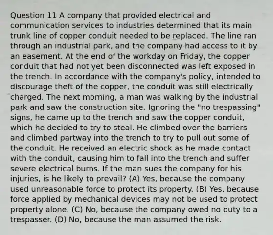 Question 11 A company that provided electrical and communication services to industries determined that its main trunk line of copper conduit needed to be replaced. The line ran through an industrial park, and the company had access to it by an easement. At the end of the workday on Friday, the copper conduit that had not yet been disconnected was left exposed in the trench. In accordance with the company's policy, intended to discourage theft of the copper, the conduit was still electrically charged. The next morning, a man was walking by the industrial park and saw the construction site. Ignoring the "no trespassing" signs, he came up to the trench and saw the copper conduit, which he decided to try to steal. He climbed over the barriers and climbed partway into the trench to try to pull out some of the conduit. He received an electric shock as he made contact with the conduit, causing him to fall into the trench and suffer severe electrical burns. If the man sues the company for his injuries, is he likely to prevail? (A) Yes, because the company used unreasonable force to protect its property. (B) Yes, because force applied by mechanical devices may not be used to protect property alone. (C) No, because the company owed no duty to a trespasser. (D) No, because the man assumed the risk.