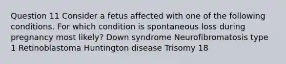 Question 11 Consider a fetus affected with one of the following conditions. For which condition is spontaneous loss during pregnancy most likely? Down syndrome Neurofibromatosis type 1 Retinoblastoma Huntington disease Trisomy 18