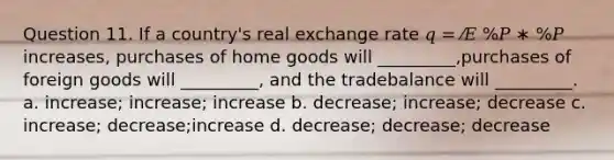 Question 11. If a country's real exchange rate 𝑞 = ⁄𝐸 %𝑃 ∗ %𝑃 increases, purchases of home goods will _________,purchases of foreign goods will _________, and the tradebalance will _________. a. increase; increase; increase b. decrease; increase; decrease c. increase; decrease;increase d. decrease; decrease; decrease