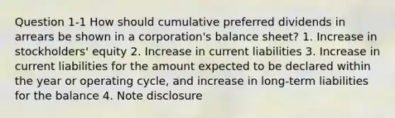 Question 1-1 How should cumulative preferred dividends in arrears be shown in a corporation's balance sheet? 1. Increase in stockholders' equity 2. Increase in current liabilities 3. Increase in current liabilities for the amount expected to be declared within the year or operating cycle, and increase in long-term liabilities for the balance 4. Note disclosure