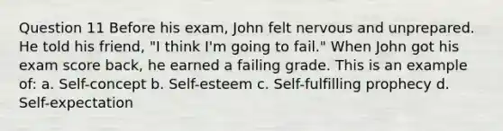 Question 11 Before his exam, John felt nervous and unprepared. He told his friend, "I think I'm going to fail." When John got his exam score back, he earned a failing grade. This is an example of: a. Self-concept b. Self-esteem c. Self-fulfilling prophecy d. Self-expectation