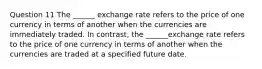 Question 11 The ______ exchange rate refers to the price of one currency in terms of another when the currencies are immediately traded. In contrast, the ______exchange rate refers to the price of one currency in terms of another when the currencies are traded at a specified future date.