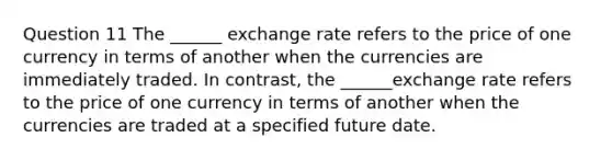 Question 11 The ______ exchange rate refers to the price of one currency in terms of another when the currencies are immediately traded. In contrast, the ______exchange rate refers to the price of one currency in terms of another when the currencies are traded at a specified future date.