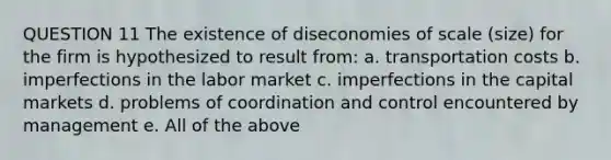 QUESTION 11 The existence of diseconomies of scale (size) for the firm is hypothesized to result from: a. transportation costs b. imperfections in the labor market c. imperfections in the capital markets d. problems of coordination and control encountered by management e. All of the above