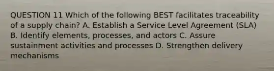 QUESTION 11 Which of the following BEST facilitates traceability of a supply chain? A. Establish a Service Level Agreement (SLA) B. Identify elements, processes, and actors C. Assure sustainment activities and processes D. Strengthen delivery mechanisms