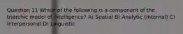 Question 11 Which of the following is a component of the triarchic model of intelligence? A) Spatial B) Analytic (Internal) C) Interpersonal D) Linguistic