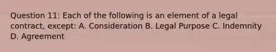 Question 11: Each of the following is an element of a legal contract, except: A. Consideration B. Legal Purpose C. Indemnity D. Agreement