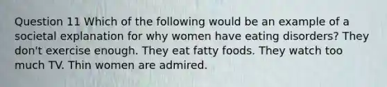 Question 11 Which of the following would be an example of a societal explanation for why women have eating disorders? They don't exercise enough. They eat fatty foods. They watch too much TV. Thin women are admired.