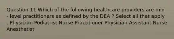 Question 11 Which of the following healthcare providers are mid - level practitioners as defined by the DEA ? Select all that apply . Physician Podiatrist Nurse Practitioner Physician Assistant Nurse Anesthetist