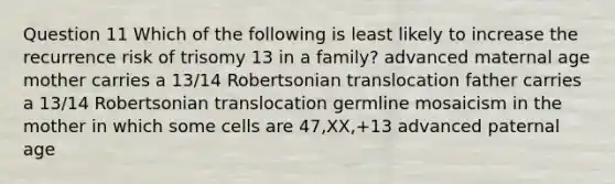 Question 11 Which of the following is least likely to increase the recurrence risk of trisomy 13 in a family? advanced maternal age mother carries a 13/14 Robertsonian translocation father carries a 13/14 Robertsonian translocation germline mosaicism in the mother in which some cells are 47,XX,+13 advanced paternal age