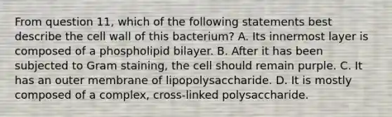 From question 11, which of the following statements best describe the cell wall of this bacterium? A. Its innermost layer is composed of a phospholipid bilayer. B. After it has been subjected to Gram staining, the cell should remain purple. C. It has an outer membrane of lipopolysaccharide. D. It is mostly composed of a complex, cross-linked polysaccharide.