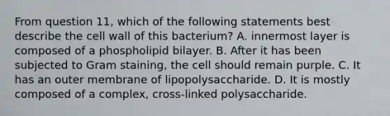 From question 11, which of the following statements best describe the cell wall of this bacterium? A. innermost layer is composed of a phospholipid bilayer. B. After it has been subjected to Gram staining, the cell should remain purple. C. It has an outer membrane of lipopolysaccharide. D. It is mostly composed of a complex, cross-linked polysaccharide.