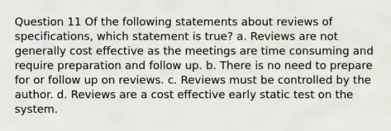 Question 11 Of the following statements about reviews of specifications, which statement is true? a. Reviews are not generally cost effective as the meetings are time consuming and require preparation and follow up. b. There is no need to prepare for or follow up on reviews. c. Reviews must be controlled by the author. d. Reviews are a cost effective early static test on the system.