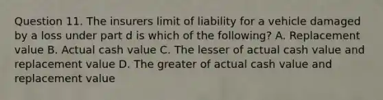 Question 11. The insurers limit of liability for a vehicle damaged by a loss under part d is which of the following? A. Replacement value B. Actual cash value C. The lesser of actual cash value and replacement value D. The greater of actual cash value and replacement value