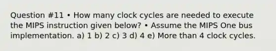 Question #11 • How many clock cycles are needed to execute the MIPS instruction given below? • Assume the MIPS One bus implementation. a) 1 b) 2 c) 3 d) 4 e) <a href='https://www.questionai.com/knowledge/keWHlEPx42-more-than' class='anchor-knowledge'>more than</a> 4 clock cycles.