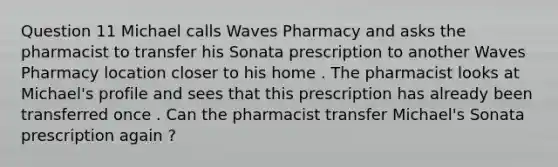 Question 11 Michael calls Waves Pharmacy and asks the pharmacist to transfer his Sonata prescription to another Waves Pharmacy location closer to his home . The pharmacist looks at Michael's profile and sees that this prescription has already been transferred once . Can the pharmacist transfer Michael's Sonata prescription again ?