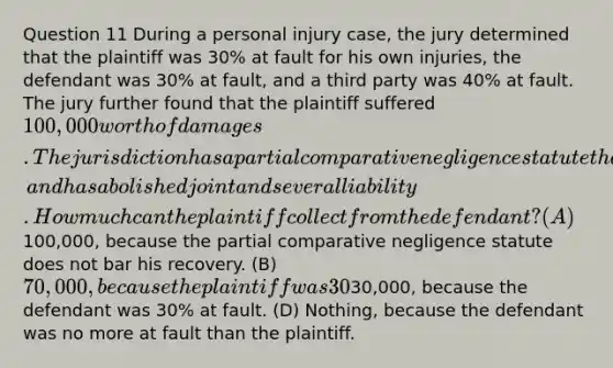 Question 11 During a personal injury case, the jury determined that the plaintiff was 30% at fault for his own injuries, the defendant was 30% at fault, and a third party was 40% at fault. The jury further found that the plaintiff suffered 100,000 worth of damages. The jurisdiction has a partial comparative negligence statute that bars a plaintiff's recovery if his fault was greater than that of the defendant, and has abolished joint and several liability. How much can the plaintiff collect from the defendant? (A)100,000, because the partial comparative negligence statute does not bar his recovery. (B) 70,000, because the plaintiff was 30% at fault. (C)30,000, because the defendant was 30% at fault. (D) Nothing, because the defendant was no more at fault than the plaintiff.