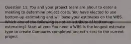 Question 11: You and your project team are about to enter a meeting to determine project costs. You have elected to use bottom-up estimating and will base your estimates on the WBS. Which one of the following is not an attribute of bottom-up estimating? Start at zero You need a WBS Is the longest estimate type to create Compares completed project's cost to the current project