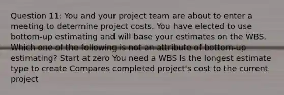 Question 11: You and your project team are about to enter a meeting to determine project costs. You have elected to use bottom-up estimating and will base your estimates on the WBS. Which one of the following is not an attribute of bottom-up estimating? Start at zero You need a WBS Is the longest estimate type to create Compares completed project's cost to the current project