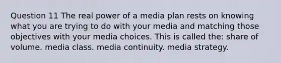 Question 11 The real power of a media plan rests on knowing what you are trying to do with your media and matching those objectives with your media choices. This is called the: share of volume. media class. media continuity. media strategy.