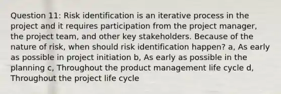 Question 11: Risk identification is an iterative process in the project and it requires participation from the project manager, the project team, and other key stakeholders. Because of the nature of risk, when should risk identification happen? a, As early as possible in project initiation b, As early as possible in the planning c, Throughout the product management life cycle d, Throughout the project life cycle