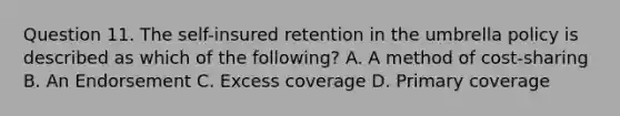 Question 11. The self-insured retention in the umbrella policy is described as which of the following? A. A method of cost-sharing B. An Endorsement C. Excess coverage D. Primary coverage