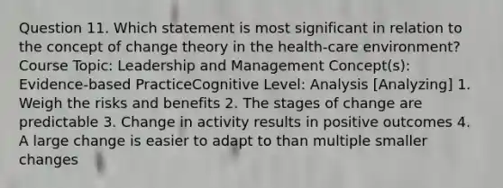 Question 11. Which statement is most significant in relation to the concept of change theory in the health-care environment? Course Topic: Leadership and Management Concept(s): Evidence-based PracticeCognitive Level: Analysis [Analyzing] 1. Weigh the risks and benefits 2. The stages of change are predictable 3. Change in activity results in positive outcomes 4. A large change is easier to adapt to than multiple smaller changes