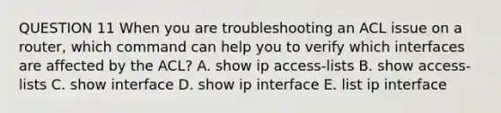 QUESTION 11 When you are troubleshooting an ACL issue on a router, which command can help you to verify which interfaces are affected by the ACL? A. show ip access-lists B. show access-lists C. show interface D. show ip interface E. list ip interface