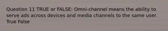 Question 11 TRUE or FALSE: Omni-channel means the ability to serve ads across devices and media channels to the same user. True False