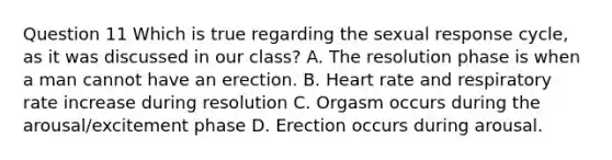 Question 11 Which is true regarding the sexual response cycle, as it was discussed in our class? A. The resolution phase is when a man cannot have an erection. B. Heart rate and respiratory rate increase during resolution C. Orgasm occurs during the arousal/excitement phase D. Erection occurs during arousal.