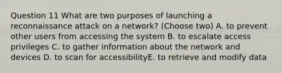 Question 11 What are two purposes of launching a reconnaissance attack on a network? (Choose two) A. to prevent other users from accessing the system B. to escalate access privileges C. to gather information about the network and devices D. to scan for accessibilityE. to retrieve and modify data