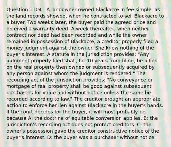 Question 1104 - A landowner owned Blackacre in fee simple, as the land records showed, when he contracted to sell Blackacre to a buyer. Two weeks later, the buyer paid the agreed price and received a warranty deed. A week thereafter, when neither contract nor deed had been recorded and while the owner remained in possession of Blackacre, a creditor properly filed a money judgment against the owner. She knew nothing of the buyer's interest. A statute in the jurisdiction provides: "Any judgment properly filed shall, for 10 years from filing, be a lien on the real property then owned or subsequently acquired by any person against whom the judgment is rendered." The recording act of the jurisdiction provides: "No conveyance or mortgage of real property shall be good against subsequent purchasers for value and without notice unless the same be recorded according to law." The creditor brought an appropriate action to enforce her lien against Blackacre in the buyer's hands. If the court decides for the buyer, it will most probably be because A: the doctrine of equitable conversion applies. B: the jurisdiction's recording act does not protect creditors. C: the owner's possession gave the creditor constructive notice of the buyer's interest. D: the buyer was a purchaser without notice.